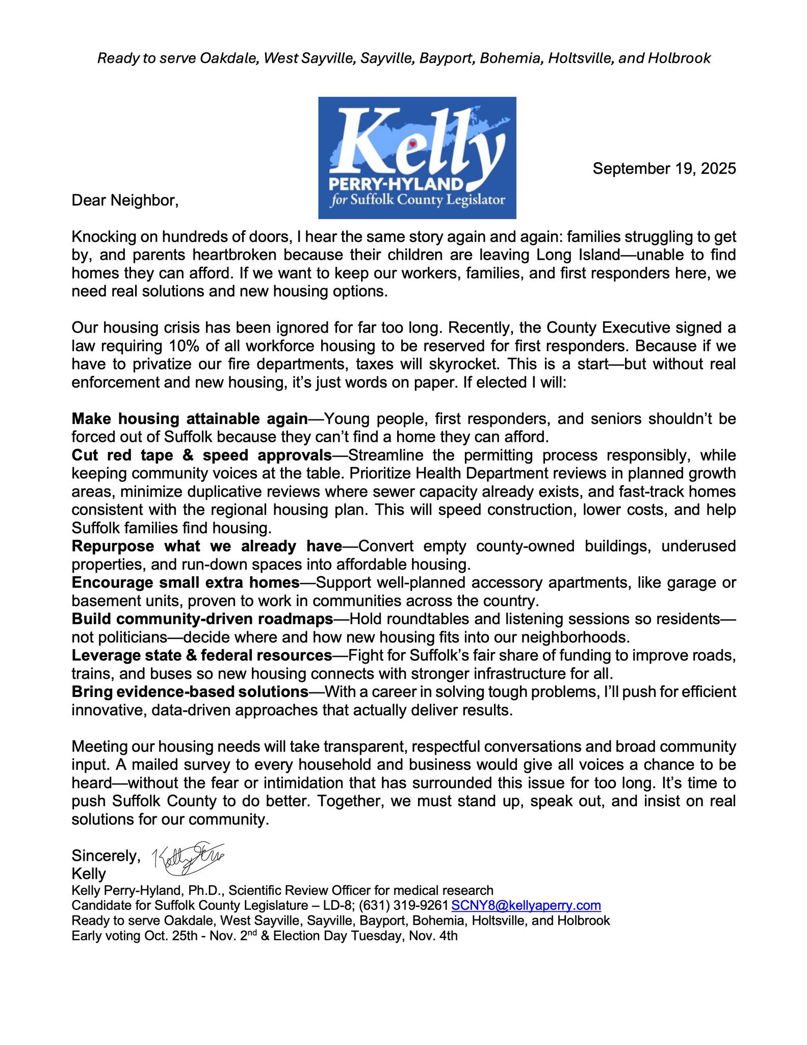 🏡 Housing Policy: Kelly Perry-Hyland Candidate for Suffolk County Legislature, District 8 The Problem Families across Suffolk County are worried. Young people can’t find starter homes. Seniors can’t find smaller homes to stay near loved ones. First responders and working families are being priced out. Too many houses are out of reach for the people who live and work here. My Plan We need homes that people can actually afford—without losing the character of our towns. Here’s how we can do it: ✅ Cut Red Tape Make it faster and easier to build homes people can afford, while keeping community voices at the table. ✅ Use Empty Spaces Turn old or unused county buildings into safe, affordable housing. ✅ Fix What We Have Support the repair and reuse of empty or run-down buildings. ✅ Smaller, Smart Options Encourage small homes like garage apartments or basement units—already working in other counties across the country. ✅ Better Transportation Fight for state and federal funding to improve roads, trains, and buses so people can live and work here more easily. ✅ Community-Driven Roadmap Hold community roundtables and create a plan together—neighbors helping decide where new homes belong. Why Me? I’ve spent my career solving tough problems with practical, fact-based solutions that don’t waste money. I’ll bring that same approach to housing. We can build a future where: Veterans, seniors, and working families stay close to home. Young people can start their lives here. Our communities remain strong and welcoming. 📣 I’m Kelly Perry-Hyland, and I’m ready to deliver results for Suffolk County.