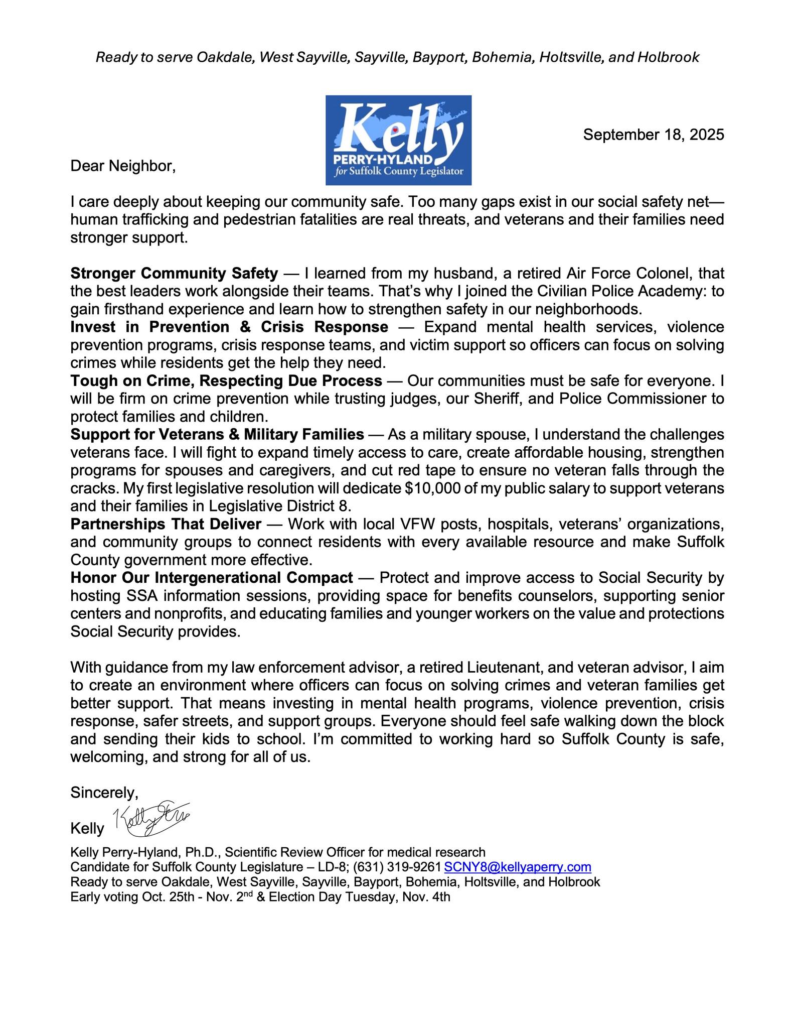 🇺🇸 Veterans Policy: Kelly Perry-Hyland Candidate for Suffolk County Legislature, District 8 The Problem Suffolk County has the largest veteran population in New York State. We can do better to provide care and support for veterans benefits that they earned. Rising costs make it hard for veterans and their families to stay on Long Island. County leaders spend more time playing politics than solving real problems. My Plan for Veterans Our veterans served us. Now it’s our turn to serve them. ✅ Better Access to Care Fight to make sure veterans can get medical help quickly and close to home. ✅ Housing for Heroes Push for affordable housing options so veterans can stay in the communities they love. ✅ Support for Military Families Expand programs that help spouses, children, and caregivers of veterans. ✅ Stronger Partnerships Work with local VFW posts, veteran groups, and hospitals to connect veterans with resources. ✅ Cut the Red Tape Make county services easier to use and make sure no veteran falls through the cracks. Why Me? I’m a military spouse and a working mom. My husband served 22 years in the Air Force. My family includes veterans, police officers, fire chiefs, nurses, and teachers. I know what service means—and I know the struggles our veterans face. I’ve spent my career solving tough problems with practical, fact-based solutions. I will bring that same dedication to making Suffolk County a place where veterans and their families can live, work, and thrive. 📣 I’m Kelly Perry-Hyland, and I’ll always fight for our veterans.
