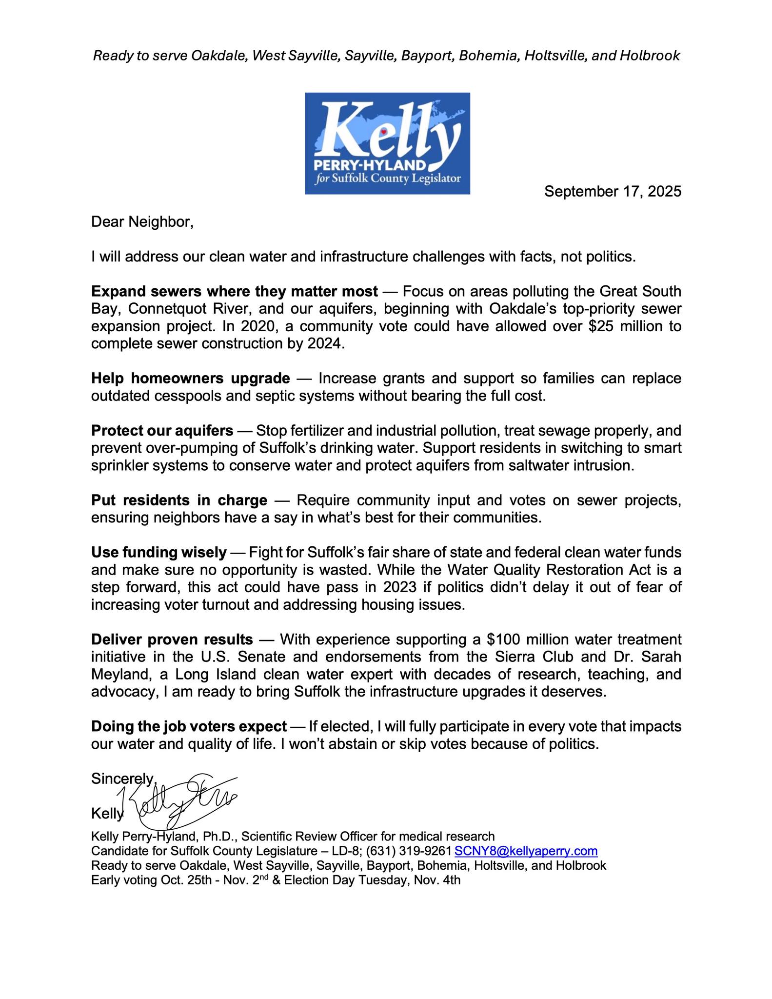 💧 Clean Water Policy: Kelly Perry-Hyland Candidate for Suffolk County Legislature, District 8 The Problem Long Island has only one source of water: groundwater. It comes from rain and is stored underground in aquifers. For over 200 years, our water has been polluted by cesspools, septic tanks, fertilizer runoff, oil leaks, and industrial waste. 75% of Suffolk homes are not on sewers. Waste from cesspools seeps into our drinking water, rivers, and bays. Our local waterways—like the Great South Bay, Connetquot River, and Lake Ronkonkoma—are showing signs of stress. Algal blooms, fish kills, and nitrogen pollution threaten our health and way of life. Progress So Far ✅ In 2007, Suffolk passed a law to limit fertilizer use and protect our water. ✅ In 2024, voters approved the Suffolk County Water Quality Restoration Act to fund sewer and septic upgrades. ❌ But past Legislatures have turned down state and federal funding, delaying sewer projects our communities need. My Plan I will fight to make clean water Suffolk County’s top priority: ✅ Expand Sewers Where Needed Build modern sewer systems in the areas polluting our bays and rivers the most. ✅ Fix Failing Septic Systems Support programs to replace cesspools with advanced treatment systems. ✅ Protect Aquifers Pass stronger laws to reduce pollution from fertilizer, fuel tanks, and industry. ✅ Community Voice Make sure residents—not just developers—decide where sewer lines and projects go. ✅ Use Every Dollar Wisely Fight for Suffolk’s fair share of state and federal clean water funds—and stop turning money away. Why Me? I’m Kelly Perry-Hyland, a scientist, working mom, and military spouse. I know how to take on big challenges and find fact-based, practical solutions. Clean water isn’t just about today—it’s about protecting our future. 📣 Water is life. As your legislator, I will fight to keep it clean and safe for our families, our bays, and generations to come. kelly-Perry-Clean-water 💧 Clean Water Policy: Kelly Perry-Hyland Candidate for Suffolk County Legislature, District 8 The Problem Long Island has only one source of water: groundwater. It comes from rain and is stored underground in aquifers. For over 200 years, our water has been polluted by cesspools, septic tanks, fertilizer runoff, oil leaks, and industrial waste. 75% of Suffolk homes are not on sewers. Waste from cesspools seeps into our drinking water, rivers, and bays. Our local waterways—like the Great South Bay, Connetquot River, and Lake Ronkonkoma—are showing signs of stress. Algal blooms, fish kills, and nitrogen pollution threaten our health and way of life. Progress So Far ✅ In 2007, Suffolk passed a law to limit fertilizer use and protect our water. ✅ In 2024, voters approved the Suffolk County Water Quality Restoration Act to fund sewer and septic upgrades. ❌ But past Legislatures have turned down state and federal funding, delaying sewer projects our communities need. My Plan I will fight to make clean water Suffolk County’s top priority: ✅ Expand Sewers Where Needed Build modern sewer systems in the areas polluting our bays and rivers the most. ✅ Fix Failing Septic Systems Support programs to replace cesspools with advanced treatment systems. ✅ Protect Aquifers Pass stronger laws to reduce pollution from fertilizer, fuel tanks, and industry. ✅ Community Voice Make sure residents—not just developers—decide where sewer lines and projects go. ✅ Use Every Dollar Wisely Fight for Suffolk’s fair share of state and federal clean water funds—and stop turning money away. Why Me? I’m Kelly Perry-Hyland, a scientist, working mom, and military spouse. I know how to take on big challenges and find fact-based, practical solutions. Clean water isn’t just about today—it’s about protecting our future. 📣 Water is life. As your legislator, I will fight to keep it clean and safe for our families, our bays, and generations to come.